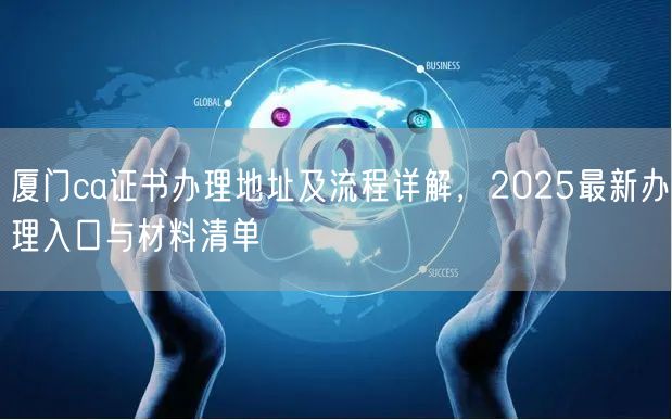 厦门ca证书办理地址及流程详解，2025最新办理入口与材料清单