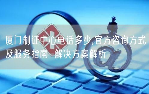 厦门制证中心电话多少,官方咨询方式及服务指南-解决方案解析