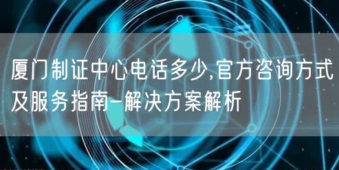 厦门制证中心电话多少,官方咨询方式及服务指南-解决方案解析